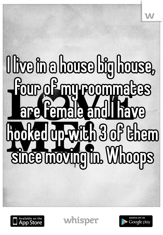 I live in a house big house, four of my roommates are female and I have hooked up with 3 of them since moving in. Whoops