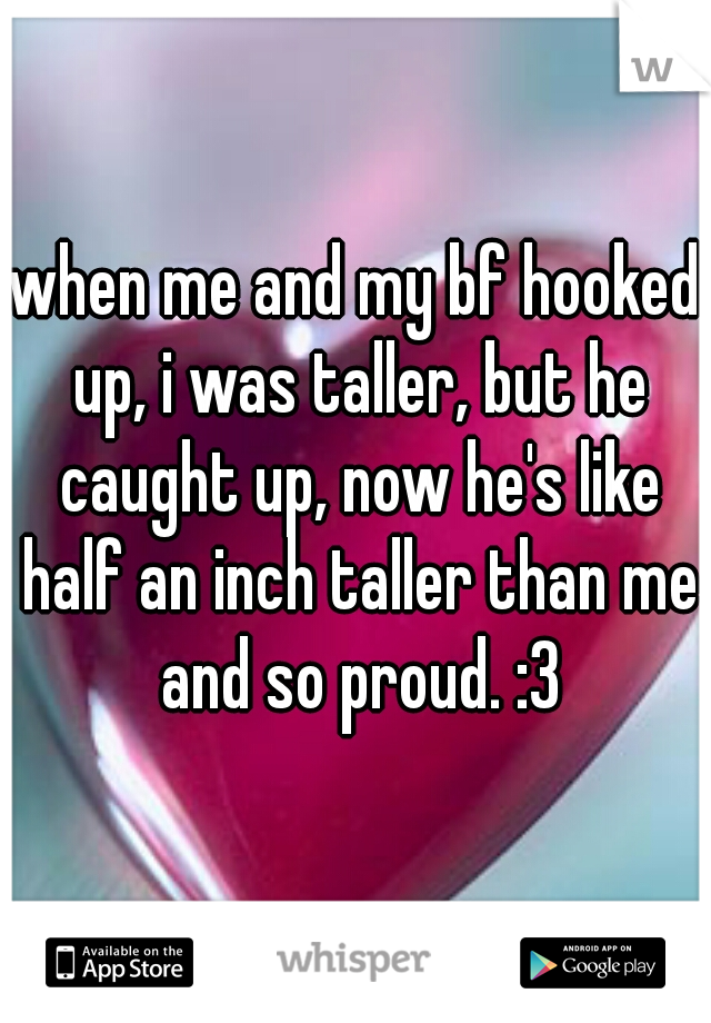 when me and my bf hooked up, i was taller, but he caught up, now he's like half an inch taller than me and so proud. :3