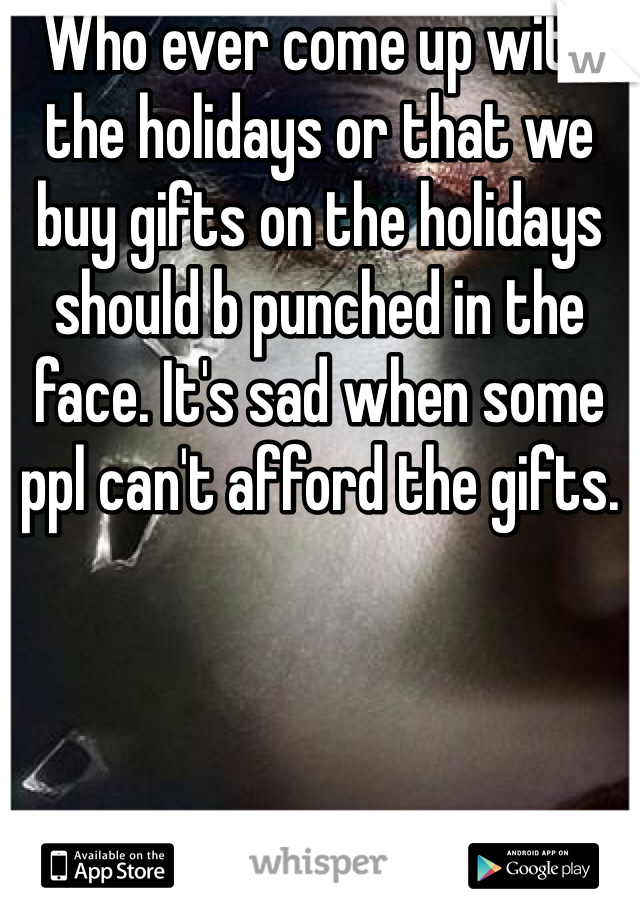 Who ever come up with the holidays or that we buy gifts on the holidays should b punched in the face. It's sad when some ppl can't afford the gifts. 