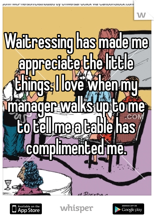 Waitressing has made me appreciate the little things. I love when my manager walks up to me to tell me a table has complimented me.