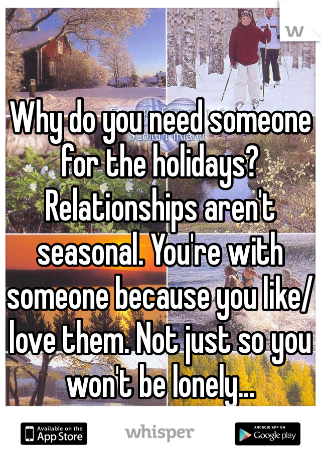 Why do you need someone for the holidays? Relationships aren't seasonal. You're with someone because you like/love them. Not just so you won't be lonely...