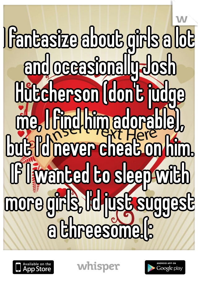 I fantasize about girls a lot and occasionally Josh Hutcherson (don't judge me, I find him adorable), but I'd never cheat on him. If I wanted to sleep with more girls, I'd just suggest a threesome.(: