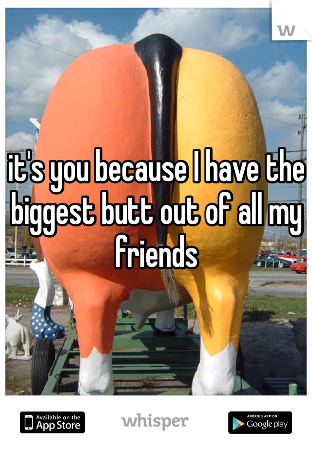 it's you because I have the biggest butt out of all my friends 