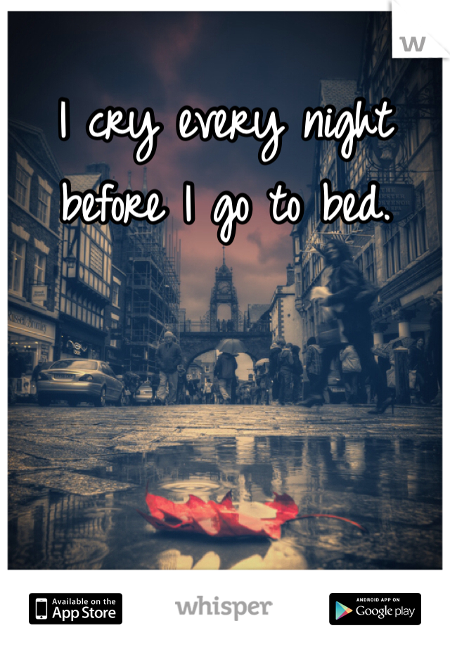 I cry every night before I go to bed. 