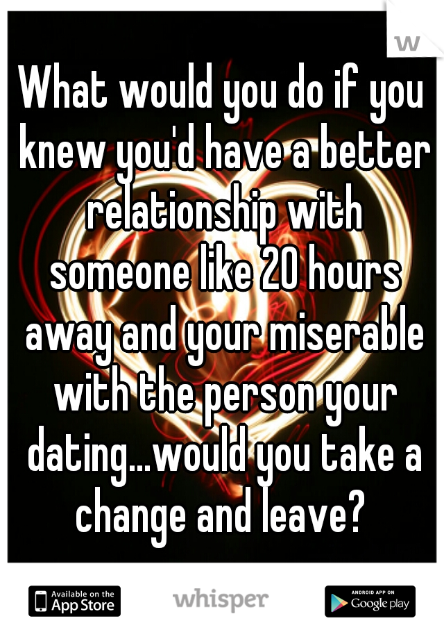 What would you do if you knew you'd have a better relationship with someone like 20 hours away and your miserable with the person your dating...would you take a change and leave? 
