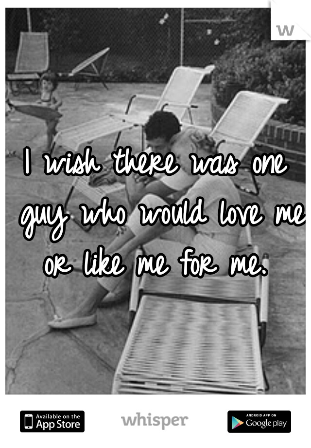 I wish there was one guy who would love me or like me for me. 