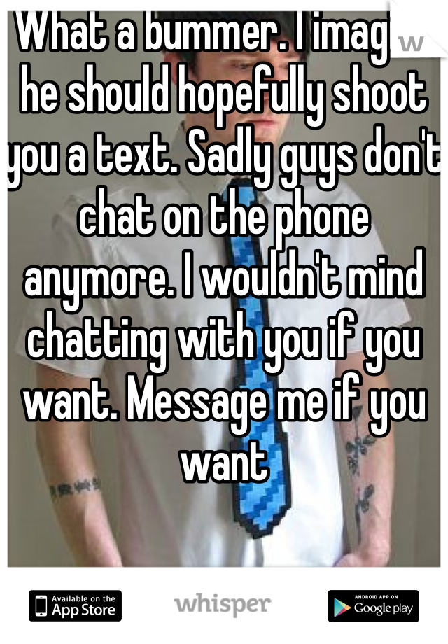 What a bummer. I imagine he should hopefully shoot you a text. Sadly guys don't chat on the phone anymore. I wouldn't mind chatting with you if you want. Message me if you want