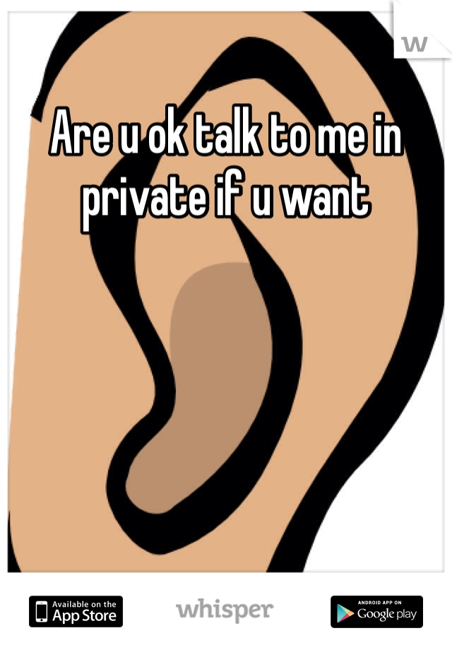 Are u ok talk to me in private if u want
