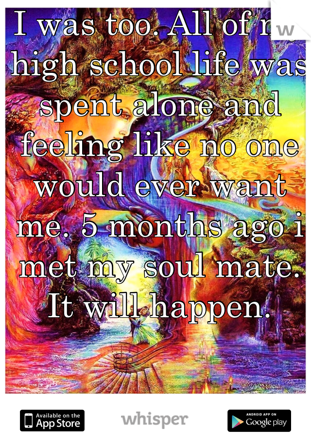 I was too. All of my high school life was spent alone and feeling like no one would ever want me. 5 months ago i met my soul mate. It will happen.