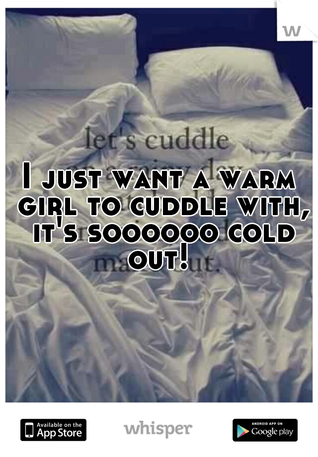 I just want a warm girl to cuddle with, it's soooooo cold out! 