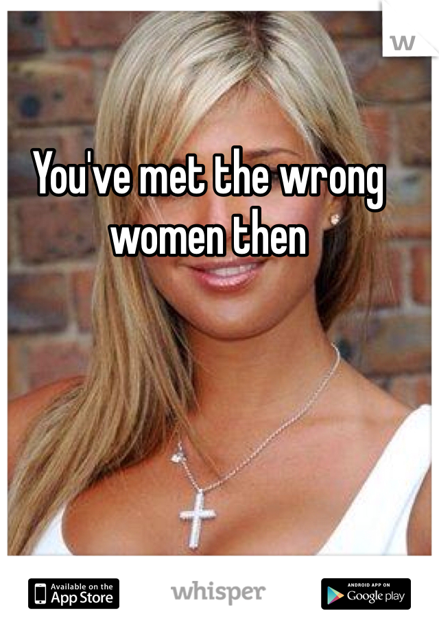 You've met the wrong women then 