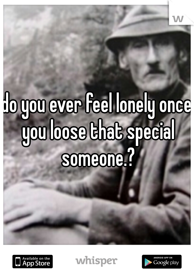 do you ever feel lonely once you loose that special someone.?