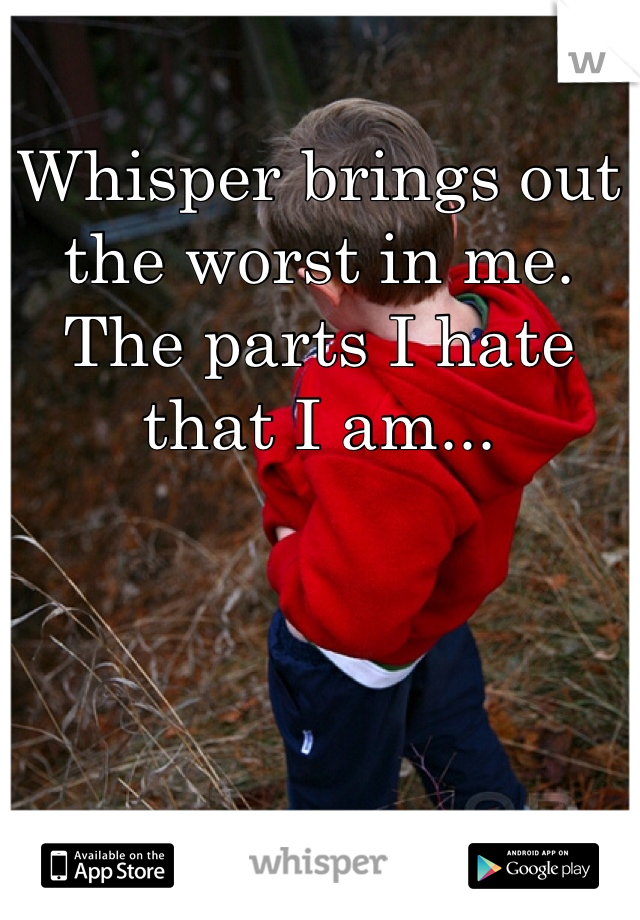 Whisper brings out the worst in me. The parts I hate that I am...