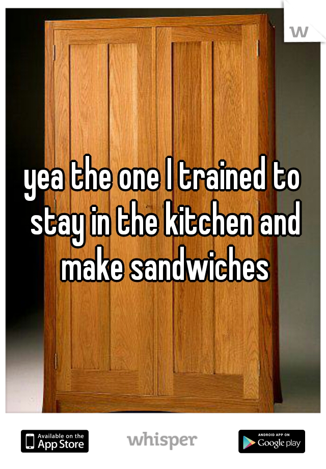 yea the one I trained to stay in the kitchen and make sandwiches