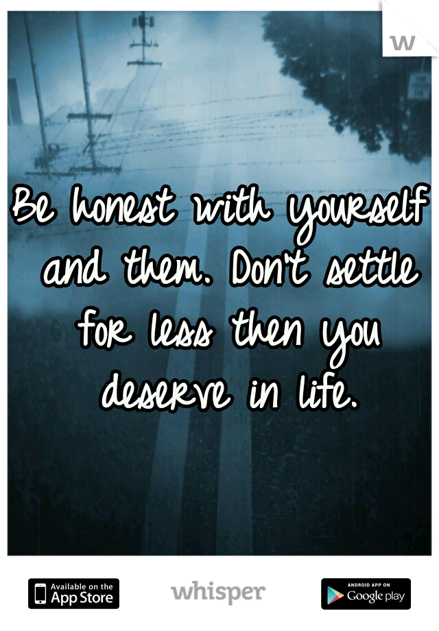 Be honest with yourself and them. Don't settle for less then you deserve in life.