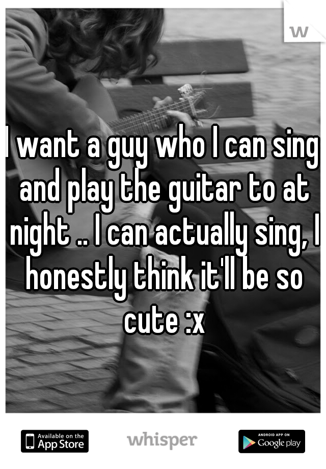 I want a guy who I can sing and play the guitar to at night .. I can actually sing, I honestly think it'll be so cute :x