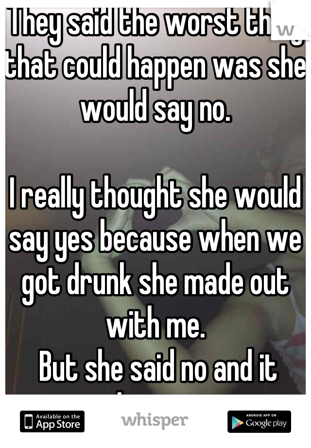 They said the worst thing that could happen was she would say no. 

I really thought she would say yes because when we got drunk she made out with me.
 But she said no and it hurts. 
