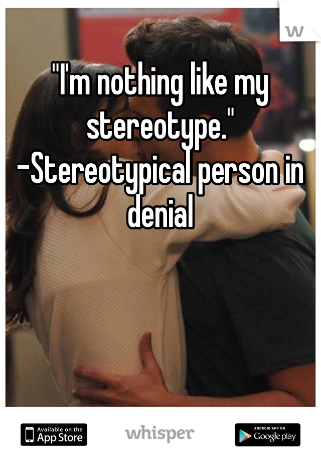 "I'm nothing like my stereotype." 
-Stereotypical person in denial