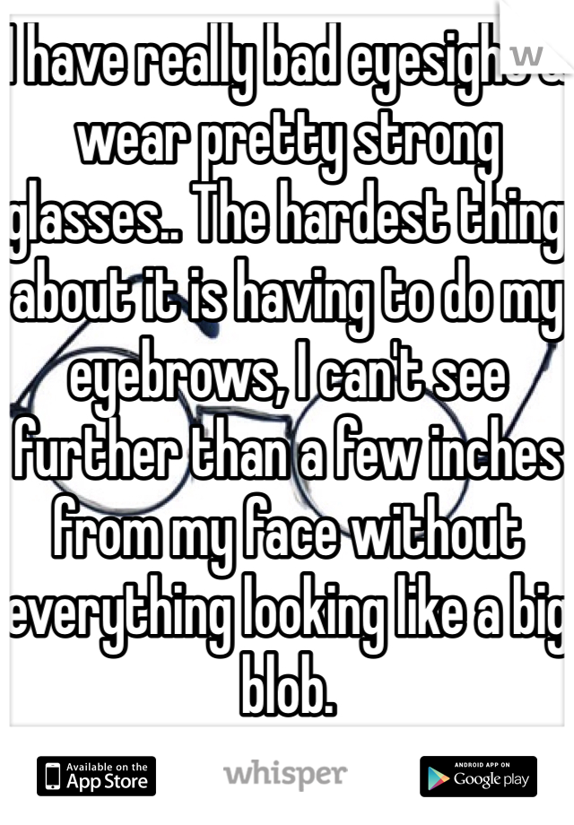 I have really bad eyesight & wear pretty strong glasses.. The hardest thing about it is having to do my eyebrows, I can't see further than a few inches from my face without everything looking like a big blob. 