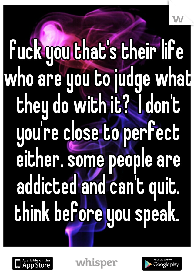 fuck you that's their life who are you to judge what they do with it?  I don't you're close to perfect either. some people are addicted and can't quit. think before you speak. 