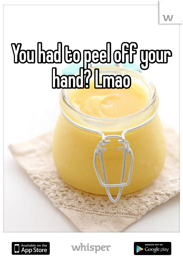 You had to peel off your hand? Lmao