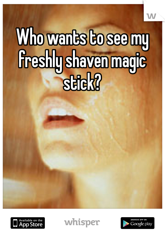 Who wants to see my freshly shaven magic stick?