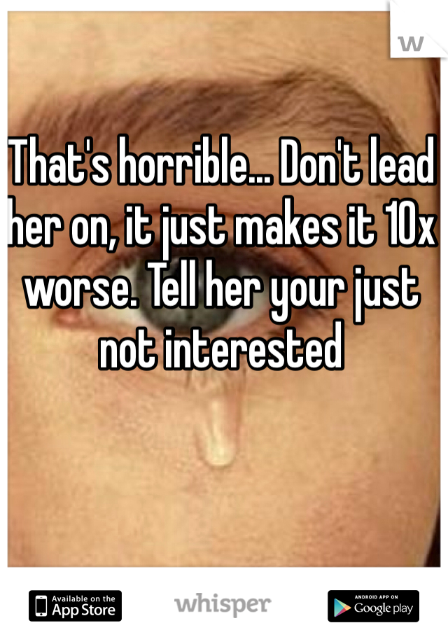 That's horrible... Don't lead her on, it just makes it 10x worse. Tell her your just not interested
