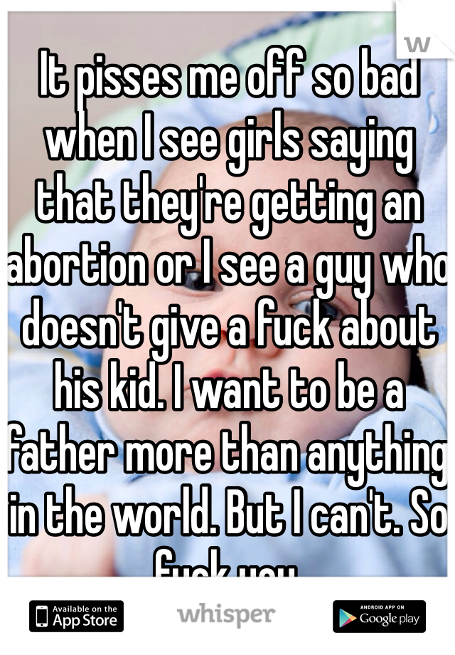 It pisses me off so bad when I see girls saying that they're getting an abortion or I see a guy who doesn't give a fuck about his kid. I want to be a father more than anything in the world. But I can't. So fuck you.