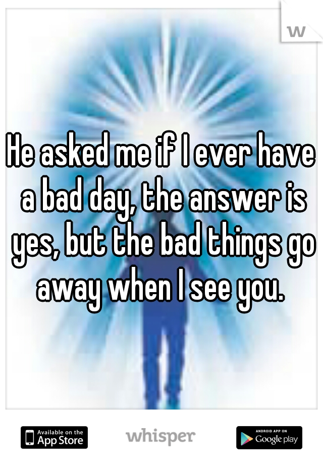 He asked me if I ever have a bad day, the answer is yes, but the bad things go away when I see you. 
