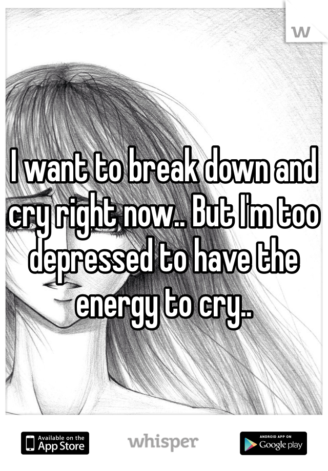 I want to break down and cry right now.. But I'm too depressed to have the energy to cry..