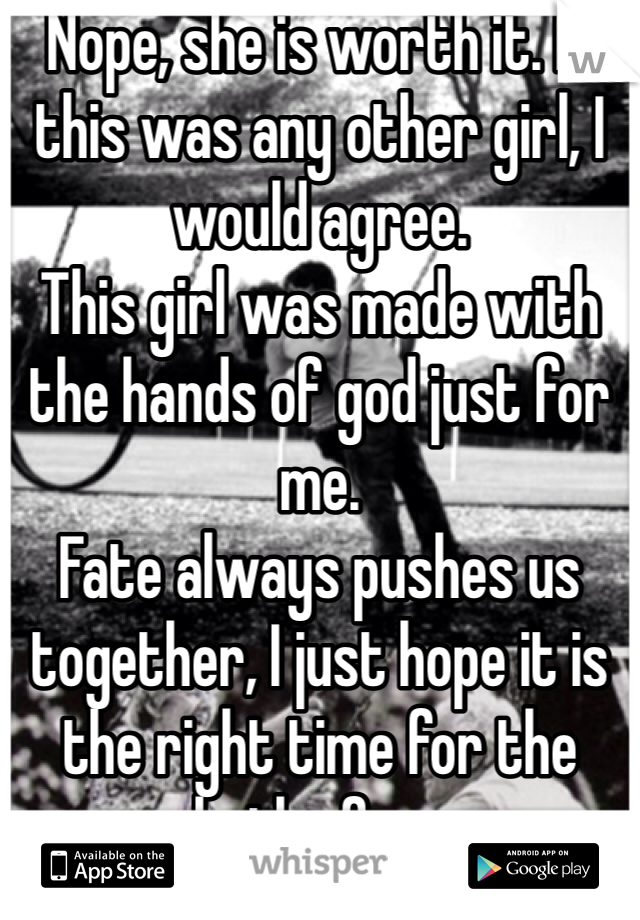 Nope, she is worth it. If this was any other girl, I would agree. 
This girl was made with the hands of god just for me. 
Fate always pushes us together, I just hope it is the right time for the both of us.