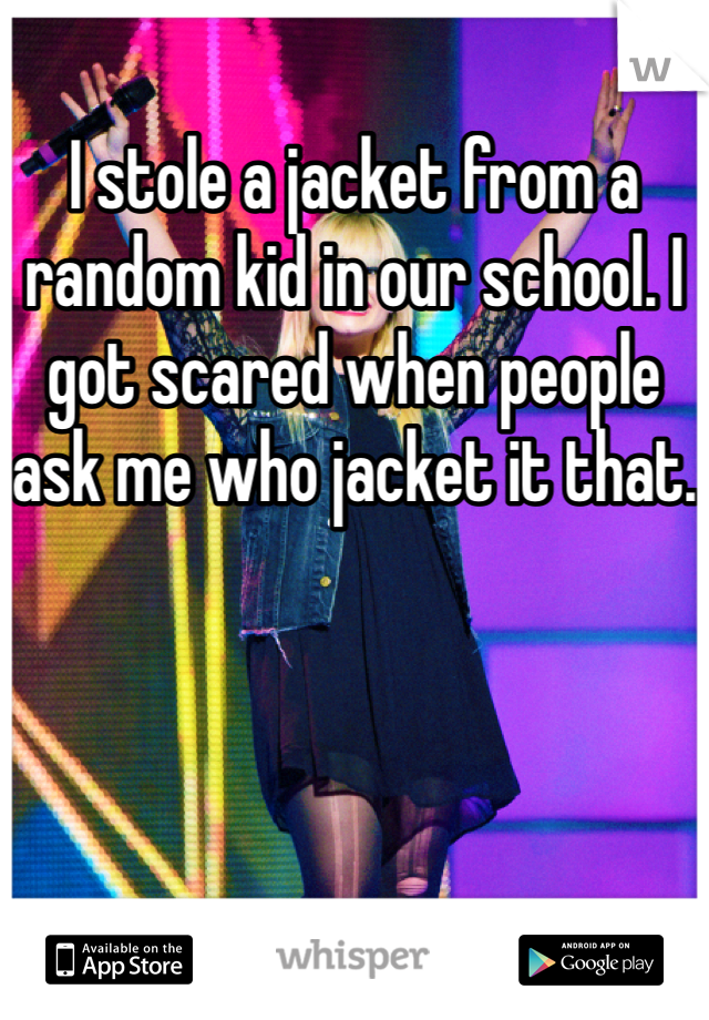 I stole a jacket from a random kid in our school. I got scared when people ask me who jacket it that.