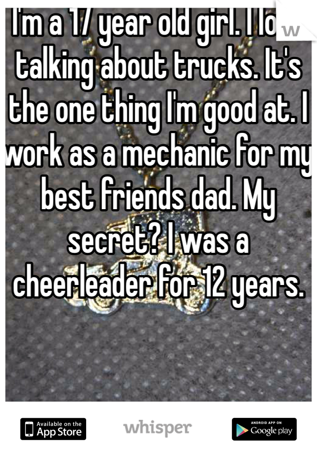 I'm a 17 year old girl. I love talking about trucks. It's the one thing I'm good at. I work as a mechanic for my best friends dad. My secret? I was a cheerleader for 12 years.