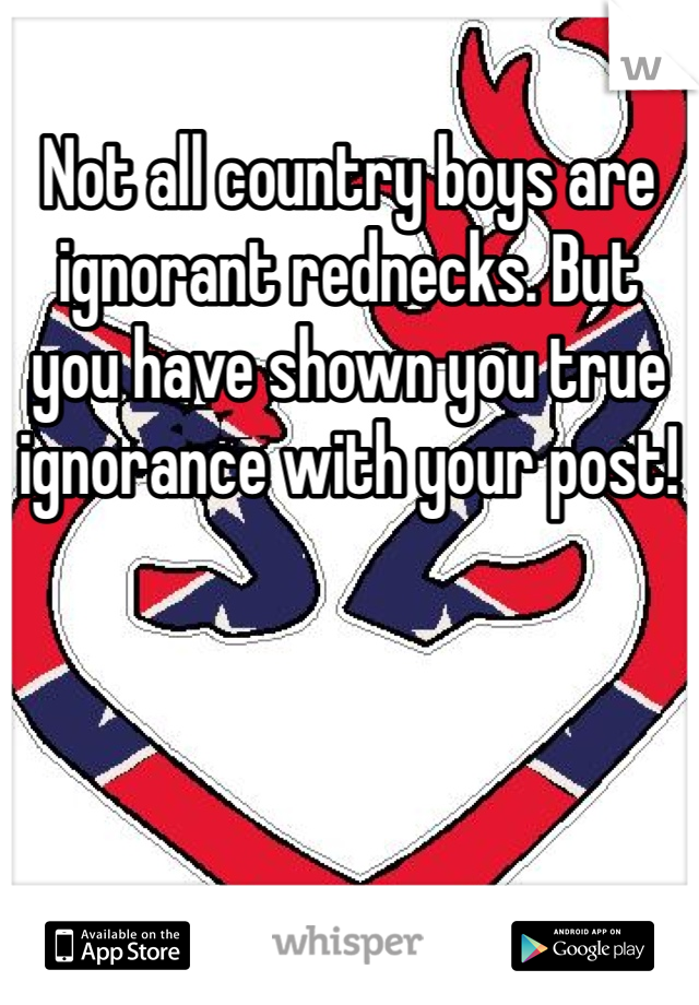 Not all country boys are ignorant rednecks. But you have shown you true ignorance with your post!
