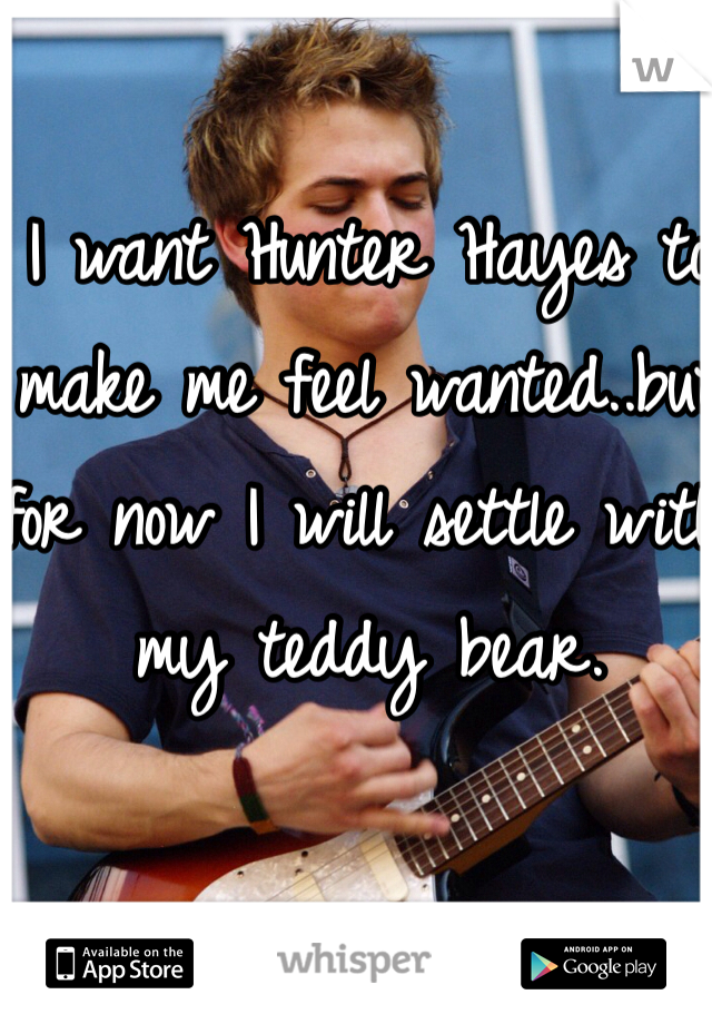I want Hunter Hayes to make me feel wanted..but for now I will settle with my teddy bear. 
