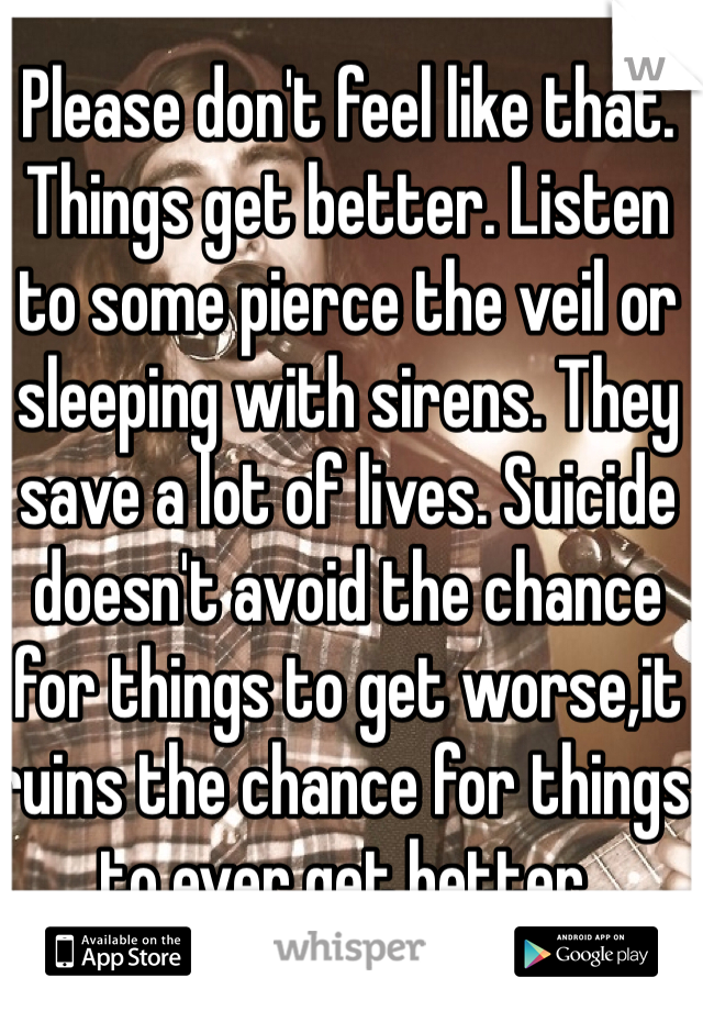Please don't feel like that. Things get better. Listen to some pierce the veil or sleeping with sirens. They save a lot of lives. Suicide doesn't avoid the chance for things to get worse,it ruins the chance for things to ever get better. 

