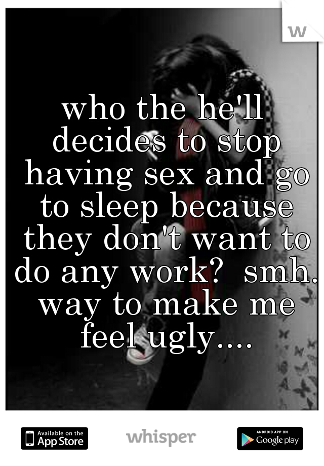 who the he'll decides to stop having sex and go to sleep because they don't want to do any work?  smh. way to make me feel ugly....