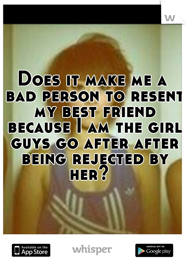 Does it make me a bad person to resent my best friend because I am the girl guys go after after being rejected by her?  