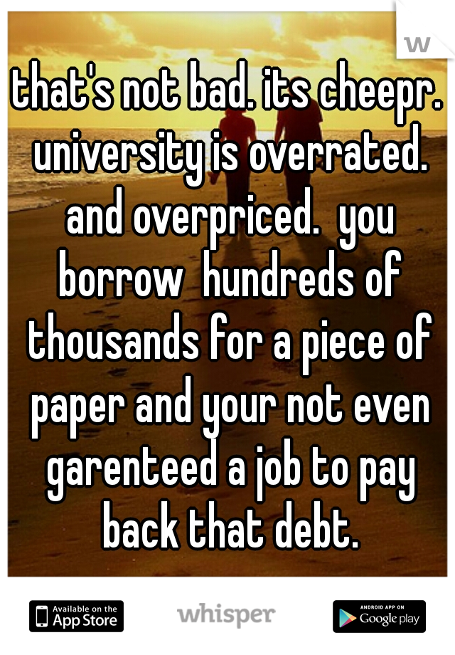 that's not bad. its cheepr. university is overrated. and overpriced.  you borrow  hundreds of thousands for a piece of paper and your not even garenteed a job to pay back that debt.
