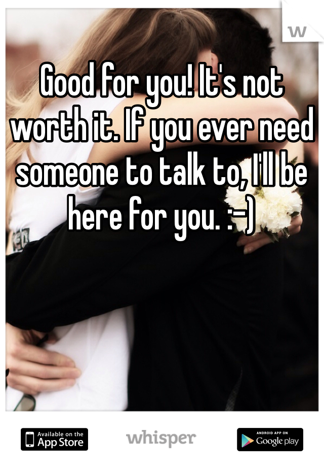 Good for you! It's not worth it. If you ever need someone to talk to, I'll be here for you. :-)