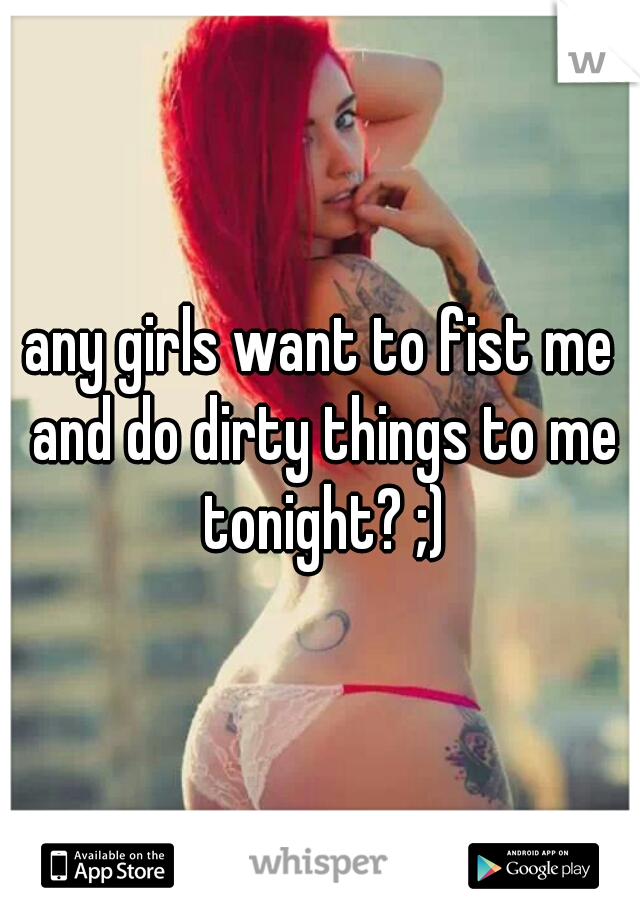 any girls want to fist me and do dirty things to me tonight? ;)