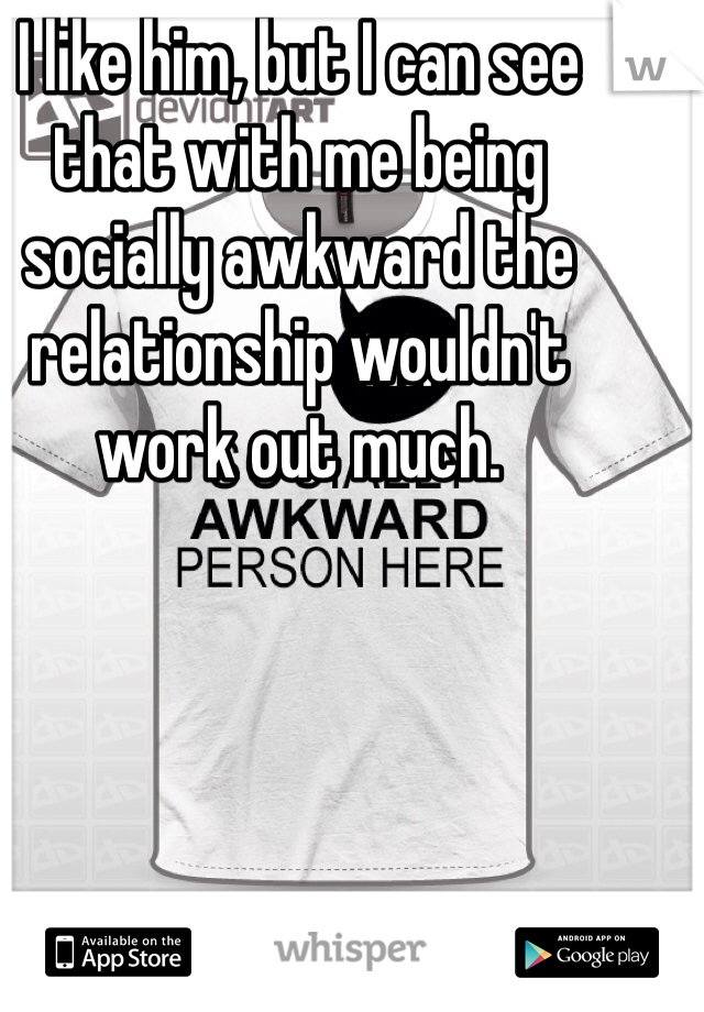 I like him, but I can see that with me being socially awkward the relationship wouldn't work out much.