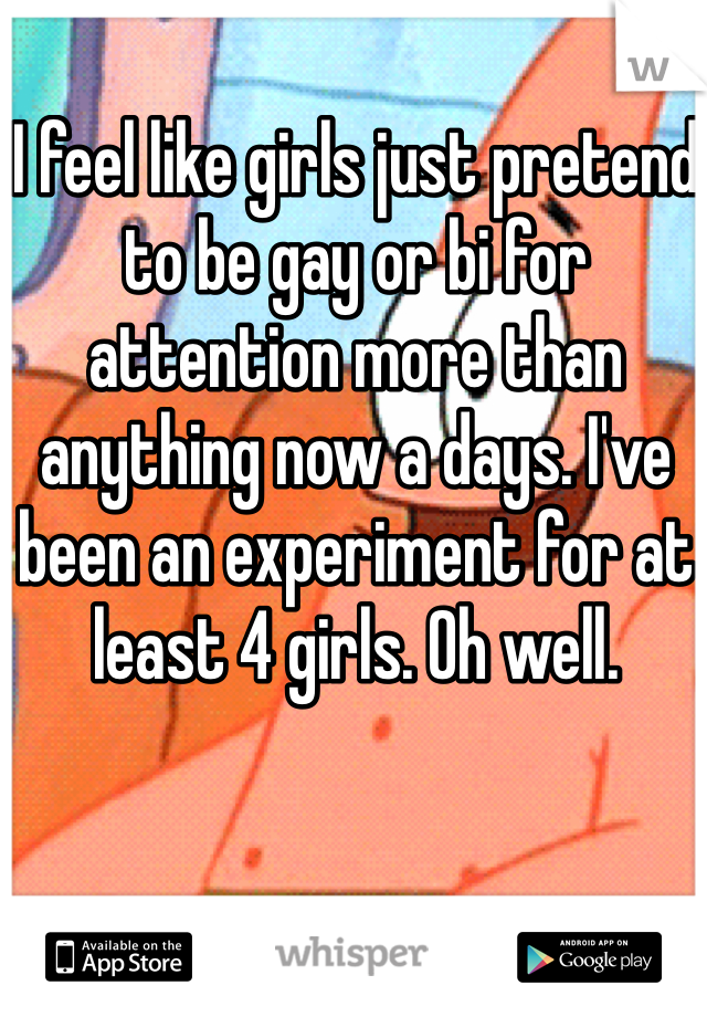 I feel like girls just pretend to be gay or bi for attention more than anything now a days. I've been an experiment for at least 4 girls. Oh well. 