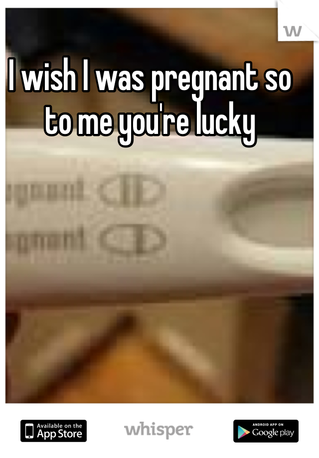 I wish I was pregnant so to me you're lucky 