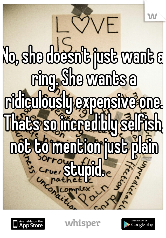 No, she doesn't just want a ring. She wants a ridiculously expensive one. Thats so incredibly selfish, not to mention just plain stupid.