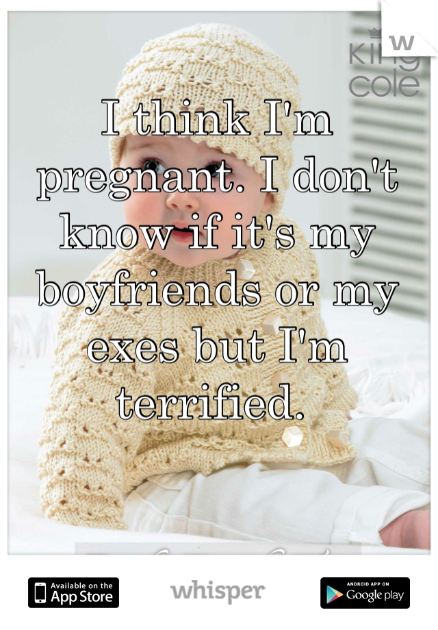 I think I'm pregnant. I don't know if it's my boyfriends or my exes but I'm terrified. 