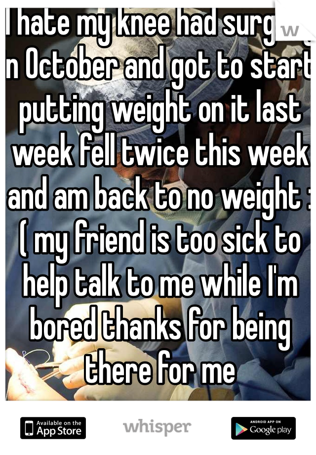 I hate my knee had surgery in October and got to start putting weight on it last week fell twice this week and am back to no weight :( my friend is too sick to help talk to me while I'm bored thanks for being there for me