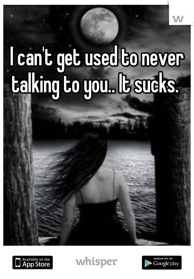 I can't get used to never talking to you.. It sucks. 
