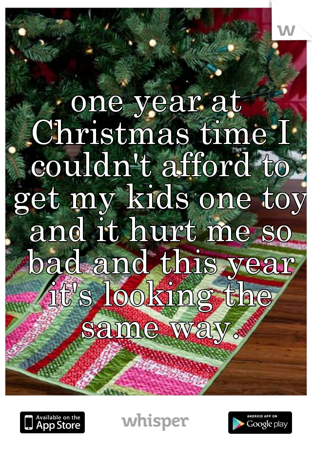 one year at Christmas time I couldn't afford to get my kids one toy and it hurt me so bad and this year it's looking the same way.