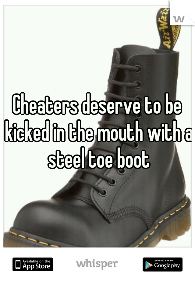 Cheaters deserve to be kicked in the mouth with a steel toe boot